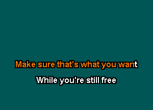 Make sure that's what you want

While you're still free