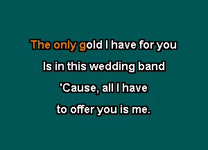The only gold I have for you

Is in this wedding band
'Cause, all I have

to offer you is me.