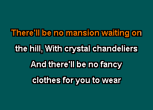 There'll be no mansion waiting on

the hill, With crystal chandeliers

And there'll be no fancy

clothes for you to wear
