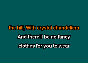 the hill, With crystal chandeliers

And there'll be no fancy

clothes for you to wear