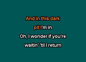 And in this dark

pit I'm in

Oh, I wonder ifyou're

waitin' 'til I return