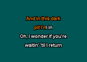 And in this dark

pit I'm in

Oh, I wonder ifyou're

waitin' 'til I return