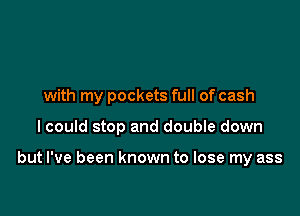 with my pockets full of cash

I could stop and double down

but I've been known to lose my ass