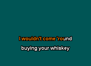 I wouldn't come 'round

buying your whiskey