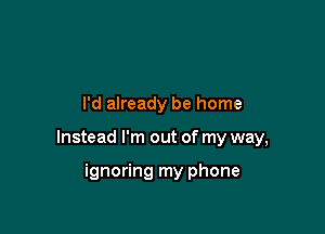 I'd already be home

Instead I'm out of my way,

ignoring my phone