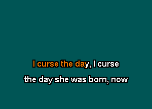 I curse the day. I curse

the day she was born, now
