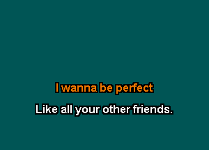 lwanna be perfect

Like all your other friends.