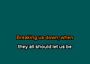 Breaking us down, when

they all should let us be