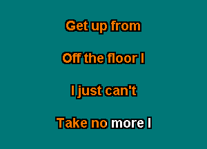 Get up from

Off the floor!
Ijust can't

Take no more I
