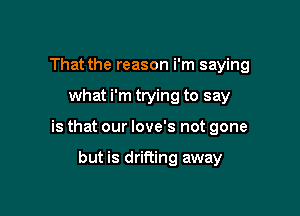 That the reason i'm saying

what i'm trying to say

is that our love's not gone

but is drifting away