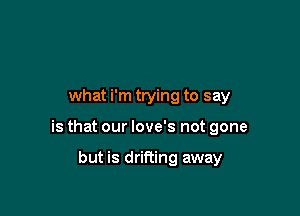 what i'm trying to say

is that our love's not gone

but is drifting away