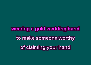 wearing a gold wedding band

to make someone worthy

of claiming your hand