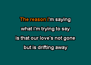 The reason i'm saying

what i'm trying to say

is that our love's not gone

but is drifting away