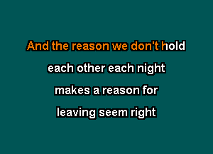 And the reason we don't hold
each other each night

makes a reason for

leaving seem right