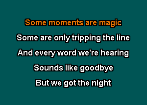 Some moments are magic
Some are only tripping the line
And every word we re hearing

Sounds like goodbye

But we got the night I