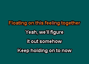 Floating on this feeling together

Yeah, we Il figure

it out somehow

Keep holding on to now