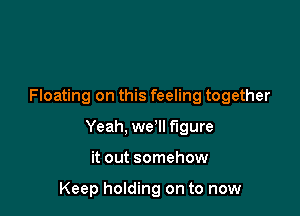 Floating on this feeling together

Yeah, we'll figure

it out somehow

Keep holding on to now