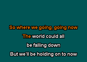 So where we going, going now
The world could all

be falling down

But wer be holding on to now