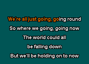 WeWe alljust going, going round
So where we going, going now
The world could all

be falling down

But wer be holding on to now