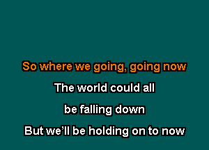 So where we going, going now
The world could all

be falling down

But wer be holding on to now