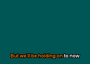 But wer be holding on to now