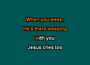 When you weep,

He s there weeping

with you

Jesus cries too