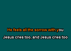 He feels all the sorrow with you

Jesus cries too. and Jesus cries too