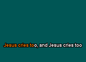 Jesus cries too. and Jesus cries too