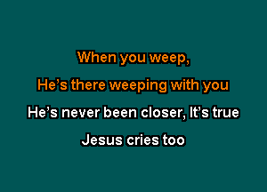 When you weep,

He's there weeping with you

He s never been closer, lfs true

Jesus cries too