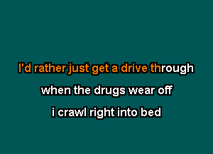 I'd ratherjust get a drive through

when the drugs wear off

i crawl right into bed