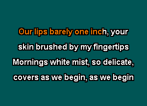 Our lips barely one inch, your
skin brushed by my fingertips
Mornings white mist, so delicate,

covers as we begin, as we begin