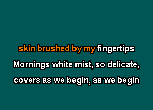 skin brushed by my fingertips

Mornings white mist. so delicate,

covers as we begin, as we begin