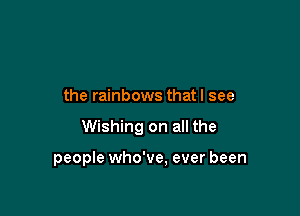 the rainbows that I see

Wishing on all the

people who've. ever been