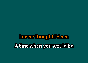 I never thought I'd see

A time when you would be