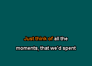 Just think of all the

moments. that we'd spent
