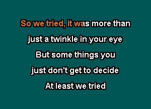 So we tried, it was more than

just a twinkle in your eye

But some things you

just don't get to decide

At least we tried