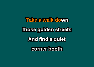 Take a walk down

those golden streets

And find a quiet

corner booth