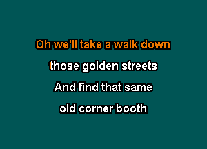 0h we'll take a walk down

those golden streets

And find that same

old corner booth