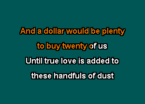 And a dollar would be plenty

to buy twenty of us
Until true love is added to

these handfuls of dust