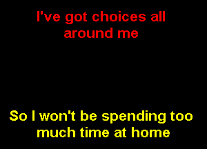 I've got choices all
around me

So I won't be spending too
much time at home