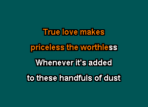 True love makes

priceless the worthless

Whenever it's added

to these handfuls of dust