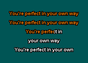 You're perfect in your own way
You're perfect in your own way
You're perfect in

your own way

You're perfect in your own