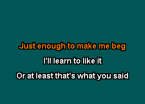 Just enough to make me beg

I'll learn to like it

Or at least that's what you said