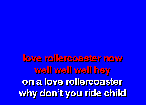 on a love rollercoaster
why don,t you ride child