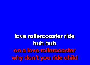 love rollercoaster ride
huh huh