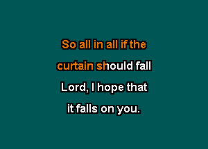 So all in all ifthe

curtain should fall

Lord, I hope that

it falls on you.