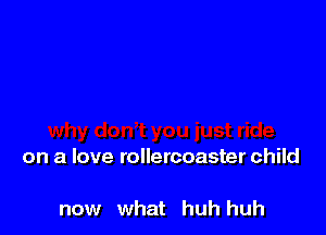 on a love rollercoaster child

now what huh huh