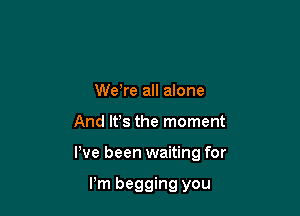 We,re all alone

And lfs the moment

We been waiting for

Pm begging you