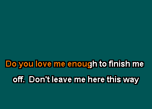 Do you love me enough to finish me

off. Don't leave me here this way