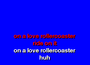 on a love rollercoaster
huh